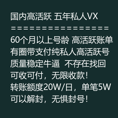 国内高活跃五年私人VX号，60个月以上号龄，高活跃账单有圈带支付，纯私人高活跃号质量稳定牛逼，不存在找回 可收可付，无限收款！转账额度20W/日，单笔5W，可以解封，无惧封号！